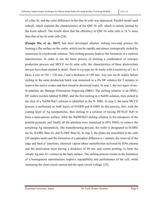 Efficiency Improvement Technique for Silicon based Solar cell using Surface Texturing Method 2017-18
Poornima University, Jaipur M. Tech. (Power System) Page 9
of a Qsc-Si, and the color difference in the Qsc-Si cells was depressed. Parallel model used
subcell, which explains the characteristics of the QSC-Si cell, which is mainly limited by
the worst subcell. The results show that the efficiency of QSC-Si solar cells is 18 % more
than that of mc-Si solar cells [24].
[Fenqin Hu, et al., 2017] had been developed alkaline etching two-step process for
forming a flat surface on the wafer, which can be rapidly and almost isotropically etched by
immersion in a hydroxide solution. This etching process leads to the formation of a uniform
nanostructure. In order to use the basic process of forming a combination of isotropic
production process and MCCE mc-Si solar cells, the characteristics of these photovoltaic
devices have been studied in detail. There is a p-type mc-Si wafer with a resistivity of 1 to 3
Ωcm, a size of 156 × 156 mm 2 and a thickness of 180 mm. Any raw mc-Si wafers before
etching in the same production batch was immersed in a 4% HF solution for 5 minutes to
remove the native oxides and then rinsed in deionized water. In step 1, the two types of mc-
Si platelets are Damage Elimination Engraving (DRE). The etching solution in an HNO3/
HF wafers mixture labeled H-DRE, and the first etching in a NaOH solution, then etched in
the slice of a NaOH/NaCl solution is identified as the N- DRE. In step 2, the same MCCE
process is performed on both layers of H-ERD and N-ERD. In this process, first, with the
coating layer of Ag nanoparticles, then etching in a solution of mixing HF/H2O/ H2O to
form a nano-porous surface. After the NaOH/H2O etching solution in the nanopores of the
pretend pyramid, and finally all the platelets were immersed in 69% HNO3 to remove the
remaining Ag nanoparticle. The manufacturing process, the wafer is designated as H-DRE
mc-Si, H-DRE Bmc-Si, and N-DRE Bmc-Si. In step 3, the plates are assembled in the cells
(20 samples each) and the formation of a phosphor diffusion n + emitter, the removal of the
edge and back p+
junctions, chemical vapour phase antireflection activated by SiNx plasma
and the passivation layer having a thickness of 80 nm, and screen printing, to form the
sample Ag and Al+ contact in the back surface. The etching process results in the formation
of a homogenous nanostructure improve repeatability and performance of the cell, while
increasing the short circuit current and the open circuit voltage. [25]
 