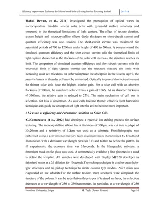 Efficiency Improvement Technique for Silicon based Solar cell using Surface Texturing Method 2017-18
Poornima University, Jaipur M. Tech. (Power System) Page 10
[Rahul Dewan, et al., 2011] investigated the propagation of optical waves in
microcrystalline thin-film silicon solar cells with pyramidal surface structures and
compared to the theoretical limitations of light capture. The effect of texture duration,
texture height and microcrystalline silicon diode thickness on short-circuit current and
quantum efficiency was also studied. The short-circuit current was maximized for
pyramidal periods of 700 to 1200nm and a height of 400 to 500nm. A comparison of the
simulated quantum efficiency and the short-circuit current with the theoretical limits of
light capture shows that as the thickness of the solar cell increases, the structure reaches its
limit. The comparison of simulated quantum efficiency and short-circuit currents with the
theoretical limit of light capture showed that the structures reached the limits with
increasing solar cell thickness. In order to improve the absorption in the silicon layer i, the
parasitic losses in the solar cell must be minimized. Optically improved short-circuit current
the thinner solar cells have the highest relative gain. For a solar cell with an absorber
thickness of 500nm, the simulated solar cell has a gain of 106%. At an absorber thickness
of 3500nm, the relative gain is reduced to 27%. The main mechanism of cell loss is
reflection, not loss of absorption. As solar cells become thinner, effective light harvesting
techniques can guide the absorption of light into the cell to become more important.
2.1.2 Issue 2: Efficiency and Parametric Variation on Solar Cells
[G.Kumaravelu et al., 2002] had developed a reactive ion etching process for surface
texturing. The monocrystalline silicon had a thickness of 500µm, was cut into a p-type of
20x20mm and a resistivity of 1Ωcm was used as a substrate. Photolithography was
performed using a conventional mercury beam alignment mask characterized by broadband
illumination with a dominant wavelength between 313 and 600nm to define the pattern. In
all experiments, the exposure time was 35seconds. In the lithographic substrate, a
chromium mask on the glass was used. A commercially available g-line photoresist is used
to define the template. All samples were developed with Shipley MF320 developer in
deionized water at a 3:1 dilution for 10seconds.The etching technique is used to create hole-
type structures and the pickup technique to create column type models. NiCr 40nm was
evaporated on the substrate.For the surface texture, three structures were compared: the
structure of the column. It can be seen that on three types of textured surfaces, the reflection
decreases at a wavelength of 250 to 2500nanometers. In particular, at a wavelength of 250
 