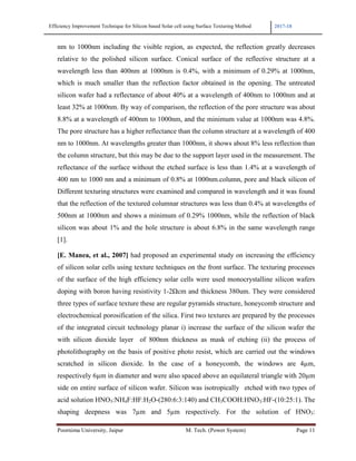 Efficiency Improvement Technique for Silicon based Solar cell using Surface Texturing Method 2017-18
Poornima University, Jaipur M. Tech. (Power System) Page 11
nm to 1000nm including the visible region, as expected, the reflection greatly decreases
relative to the polished silicon surface. Conical surface of the reflective structure at a
wavelength less than 400nm at 1000nm is 0.4%, with a minimum of 0.29% at 1000nm,
which is much smaller than the reflection factor obtained in the opening. The untreated
silicon wafer had a reflectance of about 40% at a wavelength of 400nm to 1000nm and at
least 32% at 1000nm. By way of comparison, the reflection of the pore structure was about
8.8% at a wavelength of 400nm to 1000nm, and the minimum value at 1000nm was 4.8%.
The pore structure has a higher reflectance than the column structure at a wavelength of 400
nm to 1000nm. At wavelengths greater than 1000nm, it shows about 8% less reflection than
the column structure, but this may be due to the support layer used in the measurement. The
reflectance of the surface without the etched surface is less than 1.4% at a wavelength of
400 nm to 1000 nm and a minimum of 0.8% at 1000nm.column, pore and black silicon of
Different texturing structures were examined and compared in wavelength and it was found
that the reflection of the textured columnar structures was less than 0.4% at wavelengths of
500nm at 1000nm and shows a minimum of 0.29% 1000nm, while the reflection of black
silicon was about 1% and the hole structure is about 6.8% in the same wavelength range
[1].
[E. Manea, et al., 2007] had proposed an experimental study on increasing the efficiency
of silicon solar cells using texture techniques on the front surface. The texturing processes
of the surface of the high efficiency solar cells were used monocrystalline silicon wafers
doping with boron having resistivity 1-2Ωcm and thickness 380um. They were considered
three types of surface texture these are regular pyramids structure, honeycomb structure and
electrochemical porosification of the silica. First two textures are prepared by the processes
of the integrated circuit technology planar i) increase the surface of the silicon wafer the
with silicon dioxide layer of 800nm thickness as mask of etching (ii) the process of
photolithography on the basis of positive photo resist, which are carried out the windows
scratched in silicon dioxide. In the case of a honeycomb, the windows are 4µm,
respectively 6µm in diameter and were also spaced above an equilateral triangle with 20µm
side on entire surface of silicon wafer. Silicon was isotropically etched with two types of
acid solution HNO3:NH4F:HF:H2O-(280:6:3:140) and CH3COOH:HNO3:HF-(10:25:1). The
shaping deepness was 7µm and 5µm respectively. For the solution of HNO3:
 