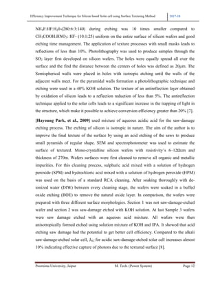 Efficiency Improvement Technique for Silicon based Solar cell using Surface Texturing Method 2017-18
Poornima University, Jaipur M. Tech. (Power System) Page 12
NH4F:HF:H20-(280:6:3:140) during etching was 10 times smaller compared to
CH3COOH:HNO3: HF- (10:1:25) uniform on the entire surface of silicon wafers and good
etching time management. The application of texture processes with small masks leads to
reflections of less than 10%. Photolithography was used to produce samples through the
SO2 layer first developed on silicon wafers. The holes were equally spread all over the
surface and the find the distance between the centers of holes was defined as 20µm. The
Semispherical walls were placed in holes with isotropic etching until the walls of the
adjacent walls meet. For the pyramidal walls formation a photolithographic technique and
etching were used in a 40% KOH solution. The texture of an antireflection layer obtained
by oxidation of silicon leads to a reflection reduction of less than 5%. The antireflection
technique applied to the solar cells leads to a significant increase in the trapping of light in
the structure, which make it possible to achieve conversion efficiency greater than 20% [7].
[Hayoung Park, et al., 2009] used mixture of aqueous acidic acid for the saw-damage
etching process. The etching of silicon is isotropic in nature. The aim of the author is to
improve the final texture of the surface by using an acid etching of the saws to produce
small pyramids of regular shape. SEM and spectrophotometer was used to estimate the
surface of textured. Mono-crystalline silicon wafers with resistivity’s 6–12Ωcm and
thickness of 270m. Wafers surfaces were first cleaned to remove all organic and metallic
impurities. For this cleaning process, sulphuric acid mixed with a solution of hydrogen
peroxide (SPM) and hydrochloric acid mixed with a solution of hydrogen peroxide (HPM)
was used on the basis of a standard RCA cleaning. After soaking thoroughly with de-
ionized water (DIW) between every cleaning stage, the wafers were soaked in a buffed
oxide etching (BOE) to remove the natural oxide layer. In comparison, the wafers were
prepared with three different surface morphologies. Section 1 was not saw-damage-etched
wafer and section 2 was saw-damage etched with KOH solution. At last Sample 3 wafers
were saw damage etched with an aqueous acid mixture. All wafers were then
anisotropically formed etched using solution mixture of KOH and IPA. It showed that acid
etching saw damage had the potential to get better cell efficiency. Compared to the alkali
saw-damage-etched solar cell, JSC for acidic saw-damage-etched solar cell increases almost
10% indicating effective capture of photons due to the textured surface [8].
 