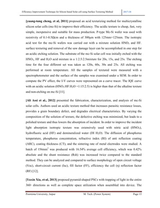 Efficiency Improvement Technique for Silicon based Solar cell using Surface Texturing Method 2017-18
Poornima University, Jaipur M. Tech. (Power System) Page 13
[yuang-tung cheng, et al, 2011] proposed an acid texturizing method for multicrystalline
silicon solar cells (mc-Si) to improve their efficiency. The acidic texture is cheap, fast, very
simple, inexpensive and suitable for mass production. P-type Mc-Si wafer was used with
resistivity of 0.1-0.5Ωcm and a thickness of 300µm with 125mm×125mm. The isotropic
acid test for the mc-Si wafers was carried out with a mixture solution HNO3 and HF.
surface texturing and removal of the saw damage layer can be accomplished in one step for
an acidic etching solution. The substrate of the mc-Si solar cell was initially etched with the
HNO3, HF and H2O acid mixture in a 1:2.5:2.5mixture for 20s, 15s, and 25s. The etching
time for the four different set was taken as 120s, 60s, 30s and 25s. All etching was
performed at room temperature. All the samples of textured were measured with a
spectrophotometer and the surface of the samples was examined under a SEM. In order to
compute the PV effect, the I-V curves were represented on a curve tracer. The IQE curve
with an acidic solution (HNO3:HF:H2O =1:15:2.5) is higher than that of the alkaline texture
and non-etching on mc-Si [11].
[Ali Assi et al., 2012] presented the fabrication, characterization, and analysis of mc-Si
solar cells. Authors used an acidic texture method that increases parasitic resistance losses,
provides a grain boundary defect, and degrades electrical characteristics. By varying the
composition of the solution of texture, the defective etching was minimized, but leads to a
polished texture and thus lowers the absorption of incident. In order to improve the incident
light absorption isotropic texture was extensively used with nitric acid (HNO3),
hydrofluoric acid (HF) and demineralized water (DI H2O). The diffusion of phosphorus
temperature, phosphorus concentration, refractive index (RI) of anti reflection coating
(ARC), coating thickness (CT), and the sintering rate of metal electrodes were studied. A
batch of 156mm2
was produced with 16.54% average cell efficiency, which was 0.42%
absolute and the shunt resistance (Rsh) was increased twice compared to the standard
method. They can be analyzed and compared to surface morphology of open circuit voltage
(Voc), short-circuit current (Isc), fill factor (FF), efficiency the cell (η) reflection factor
(RF) [12].
[Yuxin Xia, et-al, 2013] proposed pyramid-shaped PSCs with trapping of light in the entire
360◦ directions as well as complete space utilization when assembled into device. The
 