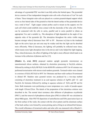 Efficiency Improvement Technique for Silicon based Solar cell using Surface Texturing Method 2017-18
Poornima University, Jaipur M. Tech. (Power System) Page 14
advantage of a pyramidal PSC was that it can fully utilize the limited space. The pyramidal
device consists of four independent triangular solar cells with a fixed area of 1cm2
for each
of them. These triangular solar cells are placed on a certain pyramid-shaped support which
serves as four lateral sides of the pyramid so that the lateral surface of the pyramidal device
was a total of 4cm2
. Eight copper contact probes used to mount on the support, two for
each cell which could establish close contact with the electrodes of the solar cells. Probes
can be connected with the cells in series, parallel and in series parallel to obtain an
appropriate Voc and a suitable JSC. The absorption of light depended on the angle of two
opposite sides of the pyramids (β). The absorption throughout the entire visible range
became stronger when β decreases from 180° to 30°. Decrease in β due to the irradiated
light on the active layer per unit area may be weaker and thus the light can be absorbed
more efficiently. When β decreases, the lighting will probably be reflected more times,
which means more light absorption time in the device and it also helped the light trapping.
Thus, when β decreases, the effect of lighting of the light is more efficient which leads to an
increase in the collection of photons and Jsc [13].
[Dimitre Z., et-al, 2013] proposed random upright pyramids microtexture on
nanostructured silicon surfaces, obtained by electroless processing in Na2S2O8 solution,
followed by etching in H2O2/HF/H2O. In the KOH-IPA solution at 80°C for 45 minutes was
performed texturization with micron sized random pyramids. Textured wafers were cleaned
in a mixture of H2O2:HCl:H2O at 80°C for 10minutes and then wafer surfaces H-terminated
in diluted HF. Random nano pyramid texture was produced by a two-step method
consisting of electroless treatment in an acid aqueous solution of AgNO3 (pH <3) and
Na2S2O8 for 6minutes followed by etching in aqueous solution of H2O2 and HF and for
2min. Both treatments were performing at room temperature on a wafer of pseudo-square
with length 125cmx125cm. The details of the preparation of the electroless solution were
described in the. The normal sheet resistance after diffusion of phosphorus oxychloride
(POC13) and the removal of phosphorus-silicate glass (PSG) in dilute HF was calculated at
about 80Ω/square. After PECVD deposition of antireflection and SiNx passivation layer on
the front surface of the wafer, the contact with the silver pattern and the aluminum surface
of the back surface were formed by screen printing and co-firing in an infrared belt furnace.
The overall reflectance of texturized wafers and solar cells was measured with a Hitachi U-
 