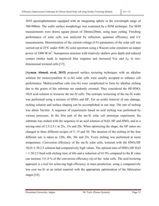 Efficiency Improvement Technique for Silicon based Solar cell using Surface Texturing Method 2017-18
Poornima University, Jaipur M. Tech. (Power System) Page 15
3010 spectrophotometer equipped with an integrating sphere in the wavelength range of
300-900nm. The wafer surface morphology was examined by a SEM technique. For SEM
measurements were drawn square pieces of 20mmx20mm, using laser cutting. Finishing
performance of solar cells was analyzed by reflection, quantum efficiency and I-V
measurements. Determination of the current-voltage (I-V) parameters of the solar cell was
carried out at 25°C under AM1.5G solar spectrum using a Wacom solar simulator an output
power of 1000 W/m2
. Nanoporous structure with relatively shallow pore depth and reduced
contact emitter leads to improved blue response and increased Voc and JSC in two-
dimensional textured cells [17].
[Ayman Ahmed, et-al, 2015] proposed surface texturing techniques with an alkaline
solution for monocrystalline Si (c-Si) solar cells were usually accepted to enhance cell
performance. Multicrystalline cells (mc-Si) were complicated to form by alkaline etching
due to the grains of the substrate are randomly oriented. They considered the HF/HNO3
/H2O acid solution to texturize the mc-Si cells. The isotropic textureing of the mc-Si wafer
was performed using a mixture of HNO3 and HF. For an acidic removal of saw damage,
etching solution and surface shaping can be accomplished in one step. The rate of etching
was about 5m/min. A sequence of experiments based on acid etching was performed by
various processes. In the first part of the mc-Si solar cell prototype experiment, the
substrate was etched with the sequence of an acid solution of H2O, HF and HNO3 and in a
mixing ratio of 2.5:2.5:1 at 25s, 15s and 20s. When optimizing the shape, the HF ratios are
changed in three different recipes of 5, 15 and 30. The duration of the etching of the four
different sets is taken as 120s, 60s, 30s and 25s. Every etching was performed at room
temperature. Conversion efficiency of the mc-Si solar cells, textured with the HNO3/HF
/H2O=1:30:2.5 solution had comparatively high values. The optimal ratio of HNO3:HF:H2O
= 1:30:2.5 bind with etching time of 60s and a reduction of 41.9% compared to the R value
can increase 111.8 % of the conversion efficiency (η) of the solar cells. The acid texturing
approach is a tool for achieving high efficiency in mass production, using a comparatively
low cost mc-Si as an initial material with the appropriate optimization of the fabrication
stages [18].
 