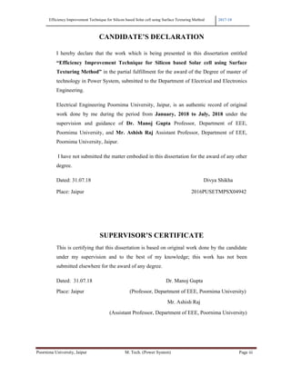 Efficiency Improvement Technique for Silicon based Solar cell using Surface Texturing Method 2017-18
Poornima University, Jaipur M. Tech. (Power System) Page iii
CANDIDATE’S DECLARATION
I hereby declare that the work which is being presented in this dissertation entitled
“Efficiency Improvement Technique for Silicon based Solar cell using Surface
Texturing Method” in the partial fulfillment for the award of the Degree of master of
technology in Power System, submitted to the Department of Electrical and Electronics
Engineering.
Electrical Engineering Poornima University, Jaipur, is an authentic record of original
work done by me during the period from January, 2018 to July, 2018 under the
supervision and guidance of Dr. Manoj Gupta Professor, Department of EEE,
Poornima University, and Mr. Ashish Raj Assistant Professor, Department of EEE,
Poornima University, Jaipur.
I have not submitted the matter embodied in this dissertation for the award of any other
degree.
Dated: 31.07.18 Divya Shikha
Place: Jaipur 2016PUSETMPSX04942
SUPERVISOR’S CERTIFICATE
This is certifying that this dissertation is based on original work done by the candidate
under my supervision and to the best of my knowledge; this work has not been
submitted elsewhere for the award of any degree.
Dated: 31.07.18 Dr. Manoj Gupta
Place: Jaipur (Professor, Department of EEE, Poornima University)
Mr. Ashish Raj
(Assistant Professor, Department of EEE, Poornima University)
 