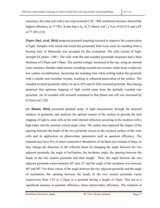 Efficiency Improvement Technique for Silicon based Solar cell using Surface Texturing Method 2017-18
Poornima University, Jaipur M. Tech. (Power System) Page 17
structures, the solar cell with a two-step textured CAE / RIE combined structure showed the
highest efficiency at 17.78%. It also had a JSC of 37.46mA /cm2
, a Voc of 0.614 V and a FF
of 77.34% [19].
[Ngwe Zin1, et-al, 2016] proposed pyramid rounding textured to improve the conservation
of light. Samples with round and round flat pyramidal form were used. In rounding form a
burning time of 60seconds was accepted for this evaluation. The cells consist of high-
strength FZ plates <100>. The cells with flat and rounded pyramidal structures had a final
thickness of 230µm and 170µm. The current-voltage, measured in the sun, using an internal
solar simulator. Double-sided texture including rounded rare texture, while keep a relatively
low surface recombination. Increasing the rounding time when etching makes the pyramids
with a smaller and smoother texture; resulting in enhanced passivation of the surface. The
rounded textured pyramids reduce Jo up to 65% and Jo fully textured pyramids. Ray tracing
proposed that optimum trapping of light would came from the partially rounded rear
pyramids. Jsc of rounded cells textured compared to that planar rear cell was increased by
0.25mA/cm2
[20].
[A. Hamel, 2016] presented detailed study of light transmission through the textured
surfaces of pyramids, and analyzes the optimal texture of the surface to provide the best
trapping of light to solar cells at the total internal reflection occurring in the medium with a
high index and the nominal critical angle value. The author also analyzed the impact of the
opening between the heads of the two pyramids closest to the textured surface of the solar
cells and its application on photovoltaic parameters such as quantum efficiency. The
material may have five or more consecutive absorptions of incident rays instead of three, as
they change the direction of the reflected beam by changing the angle between the two
adjacent pyramids, the angle of inclination, the incidence angle, the opening between the
heads of the two nearest pyramids and their height. Thus, the angle between the two
adjacent pyramids varies between 20° and 12° and the angle of the incidence was between
80° and 84°. For these values of the angle between the two adjacent pyramids and the angle
of inclination, the opening between the heads of the two nearest pyramids varies
respectively from 3.53 to 2.10µm in a pyramid having a height of 10µm. This led to a
significant increase in quantum efficiency, hence photovoltaic efficiency. The variation of
 