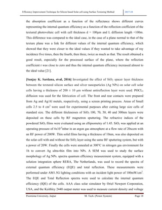 Efficiency Improvement Technique for Silicon based Solar cell using Surface Texturing Method 2017-18
Poornima University, Jaipur M. Tech. (Power System) Page 18
the absorption coefficient as a function of the reflectance shows different curves
representing the internal quantum efficiency as a function of the reflection coefficient of the
textured photovoltaic cell with cell thickness d = 100µm and L diffusion length =100m.
This difference was compared to the ideal case, in the case of a plane normal to that of the
texture plane was a link for different values of the internal quantum efficiency, which
showed that they were closer to the ideal values if they wanted to take advantage of ray
incidence five times, then the fourth, then three, twice as much as that. The result obtained a
good result, especially for the processed surface of the plane, where the reflection
coefficient r was close to zero and thus the internal quantum efficiency increased almost to
the ideal value [21].
[Sanjay K. Sardana, et-al, 2016] Investigated the effect of SiO2 spacer layer thickness
between the textured silicon surface and silver nanoparticles (Ag NPs) on solar cell solar
cells having a thickness of 200 ± 10 µm without antireflection layer were used. POCL3
diffusion was used for the fabrication of cell. The front and rear contacts were prepared
from Ag and Ag/Al metals, respectively, using a screen printing process. Areas of Small
cells 2.5 to 4 cm2
were used for experimental purposes after cutting large size cells of
standard size. The different thicknesses of SiO2 100, 70, 50, 40 and 300nm layers were
deposited on these cells by RF magnetron sputtering. The refractive indices of the
powdered SiO2 films were evaluated using an ellipsometry of 1.45. SiO2 was applied at an
operating pressure of 4x10-2
mbar in an argon gas atmosphere at a flow rate of 20sccm with
an RF power of 200W. Thin solid films having a thickness of 10nm, was also deposited on
the solar cell with and without the SiO2 layer using the same RF sputtering system, but with
a power of 20W. Finally the cells were annealed at 300°C in nitrogen gas environment for
1h to convert Ag ultra-thin film into NPs. A SEM was used to study the surface
morphology of Ag NPs. spectra quantum efficiency measurement system, equipped with a
solution integration sphere RERA, The Netherlands, was used to record the spectra of
external quantum efficiency (EQE) and total reflection. These measurements were
performed under AM1.5G lighting conditions with an incident light power of 100mW/cm2
.
The EQE and Total Reflection spectra were used to calculate the internal quantum
efficiency (IQE) of the cells. AAA class solar simulator by Oriel Newport Corporation,
USA, and the Keithley 2440 output meter was used to measure current density and voltage
 