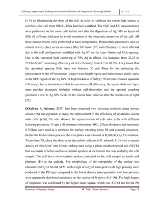 Efficiency Improvement Technique for Silicon based Solar cell using Surface Texturing Method 2017-18
Poornima University, Jaipur M. Tech. (Power System) Page 19
(J-V) by illuminating the front of the cell. In order to calibrate the xenon light source, a
certified solar cell from NREL, USA had been certified. The EQE and J-V measurements
were performed on the same cells before and after the deposition of Ag NPs on layers of
SiO2 of different thickness to avoid variations in the electronic properties of the cell. All
these measurements were performed at room temperature. Photovoltaic parameters such as
current density (Jsc), series resistance (Rs), fill factor (FF) and efficiency (η) were affected
due to the cell configuration modified with Ag NP on the layer Optimized SiO2 spacing.
Due to the increased light scattering of NPs Ag in silicon, Jsc increases from 22.23 to
23.81mA/cm2
, increasing efficiency of cell efficiency from 8.7 to 10.0%. They found that
the optimized spacing SiO2 layer was between 30 and 40nm for for enhancing the
photocurrent in the off-resonance (longer) wavelength region and maintenance nearly same
in the SPR region of the Ag NPs. A high thickness of SiO2(≥ 70 nm) has reduced quantum
efficiency clearly demonstrated that to maximize cell efficiency, the spacer dielectric layer
must provide electronic isolation without self-absorption and the optimal coupling
generated close to Ag NPs fields in the silicon base material after the interaction of light
[22].
[Khaldun A. Salman, 2017] had been proposed two texturing methods using porous
silicon (PS) and pyramids to study the improvement of the efficiency of crystalline silicon
solar cells (c-Si). He also showed the representation of c-Si solar cells with different
texturing processes. N-type c-Si substrate orientation (100), 283µm thickness and resistance
0.75Ωcm were used as a substrate for surface texturing using PS and pyramid processes.
Before the texturization process, the c-Si plates were cleaned in H2SO4:H2O2 (2:1) solution.
To perform PS, place the plate in an electrolytic solution (HF: ethanol, 1: 5) with a current
density of 40mA/cm2
and 25min. etching time using a photo-electrochemical cell (PECE)
that was made of teflon and has a circular aperture at the bottom that was sealed by the c-Si
sample. The cell has a two-electrode system connected to the c-Si sample as anode and
platinum (Pt) as the cathode. The morphology of the topography of the surface was
characterized by SEM and AFM, with a high density of nano-pores with high porosity were
produced in the PS layer compared to the lower density nano-pyramids with low porosity
were apparently distributed randomly on the surface of N-type c-Si (100). The high degree
of roughness was confirmed by the higher mean square, which was 330.64 nm for the PS
 
