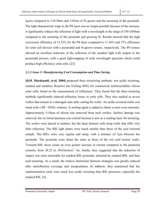Efficiency Improvement Technique for Silicon based Solar cell using Surface Texturing Method 2017-18
Poornima University, Jaipur M. Tech. (Power System) Page 20
layers compared to 110.30nm and 2.65nm of Si grown and the texturing of the pyramids.
The light characteristic traps in the PS layer was no longer possible because of the increase,
it significantly reduces the reflection of light with a wavelength in the range of 350-1050nm
compared to the texturing of the pyramids and growing Si. Results showed that the high
conversion efficiency of 13.23% for the PS layer compared to 11.36% and 37% efficiency
for solar cell devices with a pyramidal and Si-grown texture, respectively. The PS texture
showed an excellent reduction of the reflection of the incident light with respect to the
pyramidal process, with a good light-trapping of wide wavelength spectrum which could
produce high efficiency solar cells. [23]
2.1.3 Issue 3: Manufacturing Cost Consumption and Time Saving
[D.H. Macdonald, et-al, 2004] proposed three texturizing methods: wet acidic texturing,
masked and maskless Reactive Ion Etching (RIE) for commercial multicrystalline silicon
solar cells, based on the measurement of reflectance. They found that the three texturing
methods significantly reduced reflection losses in solar cells. They also studied as as-cut
wafers that remain in a damaged state after cutting the wafer. An acidic textured wafer was
made with a HF / HNO3 solution. A wetting agent is added to obtain a more even structure.
Approximately 5-10µm of silicon was removed from each surface. Surface damage was
removed, but its initial presence was critical because it acts as a seeding layer for texturing.
The wafers were placed at random, but the deep features with steep walls that offer very
little reflection. The RIE light plates were much smaller than those of the acid textured
sample. The RIEs were very regular and steep, with a distance of 7µm between the
pyramids. The pyramids were about the same as those of the wet acid texture wafer.
Textured RIE slices create an even greater increase in current compared to the predicted
controls, from 28.25 to 30.63mAcm2
. So, finally, they suggested that the reduction of
impact was most noticeable for masked RIE pyramids, attracted by masked RIE, and then
acid texturing. As a result, the relative distinction between strategies was greatly reduced
after antireflection coverage and encapsulation. In addition, they mentioned that the
implementation costs were much less acidic texturing than RIE processes, especially the
masked RIE. [4]
 