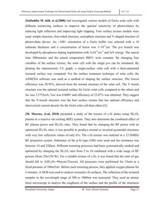 Efficiency Improvement Technique for Silicon based Solar cell using Surface Texturing Method 2017-18
Poornima University, Jaipur M. Tech. (Power System) Page 21
[Saifuddin M. lalil, et al.2008] had investigated various models of GaAs solar cells with
different texturizing surfaces to improve the spectral sensitivity of photovoltaics by
reducing light reflection and improving light trapping. Four surface texture models were
used: simple structure, four-sided structure, semisphere structure and V-shaped structure of
photovoltaic device. An <100> orientation of a GaAs buffer was selected with a 10
substrate thickness and a concentration of boron was 1×1017
cm. The p-n branch was
developed by phosphorus doping implantation with 1x1017
cm-3
and 5eV energy. The anneal
time 300minutes and the anneal temperature 900°C were constant. By changing four
variables of the surface texture, the solar cell with the single p-n can be simulated. By
plotting the characteristic I-V graph, a single-surface solar cell with a three-patterned
textured surface was compared. For the surface treatment technique of solar cells, the
ATHENA software was used as a method of shaping the surface structure. The lowest
efficiency was 20.95%, derived from the normal structure of the solar cell. The V trench
structure was the optimal textured surface for GaAs solar cells compared to the others and
Jsc was 3.5752mA, Voc was 0.800V and efficiency of 23.07% was obtained. They suggest
that the V-trench structure was the best surface texture that has optimal efficiency and
short-circuit current density for the GaAs solar cell than others [5].
[M. Moreno, et-al, 2010] presented a study of the texture of c-Si plates using SF6/O2
plasma in a reactive ion etching (RIE) system. They also determine the combined effect of
RF plasma power and SF6/O2 ratio. They found that by changing the RF power with an
optimized SF6/O2 ratio, it was possible to produce normal or inverted pyramidal structures
with very low reflection values of only 6%. The c-Si texture was realized in a 13.56MHz
RF projection system. Substrates of the p-Si type (100) were used and the resistance was
between 14 and 22Ωcm. Different texturing processes had been systematically studied and
optimized by changing the SF6/O2 ratio from 2 to 10 combined with a wide range of RF
powers (from 25to150 W). For a reliable texture of c-Si, it was found that the ratio of gas
should fall to 3(SF6/O2=99sccm/33sccm). All processes were performed for 15min at a
fixed pressure of 100mTorr. Before each texturing process, they applied oxygen plasma for
5 minutes. A SEM was used to analyze textured c-Si surfaces. The reflection of the textured
samples in the wavelength range of 300 to 1000nm was measured. They used an atomic
force microscope to analyze the roughness of the surface and the profile of the structures
 