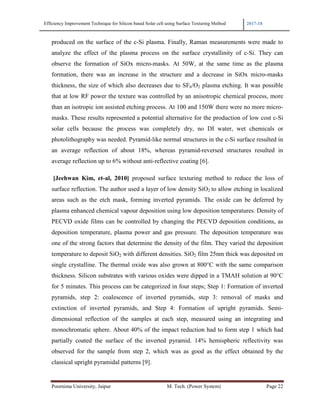 Efficiency Improvement Technique for Silicon based Solar cell using Surface Texturing Method 2017-18
Poornima University, Jaipur M. Tech. (Power System) Page 22
produced on the surface of the c-Si plasma. Finally, Raman measurements were made to
analyze the effect of the plasma process on the surface crystallinity of c-Si. They can
observe the formation of SiOx micro-masks. At 50W, at the same time as the plasma
formation, there was an increase in the structure and a decrease in SiOx micro-masks
thickness, the size of which also decreases due to SF6/O2 plasma etching. It was possible
that at low RF power the texture was controlled by an anisotropic chemical process, more
than an isotropic ion assisted etching process. At 100 and 150W there were no more micro-
masks. These results represented a potential alternative for the production of low cost c-Si
solar cells because the process was completely dry, no DI water, wet chemicals or
photolithography was needed. Pyramid-like normal structures in the c-Si surface resulted in
an average reflection of about 18%, whereas pyramid-reversed structures resulted in
average reflection up to 6% without anti-reflective coating [6].
[Jeehwan Kim, et-al, 2010] proposed surface texturing method to reduce the loss of
surface reflection. The author used a layer of low density SiO2 to allow etching in localized
areas such as the etch mask, forming inverted pyramids. The oxide can be deferred by
plasma enhanced chemical vapour deposition using low deposition temperatures. Density of
PECVD oxide films can be controlled by changing the PECVD deposition conditions, as
deposition temperature, plasma power and gas pressure. The deposition temperature was
one of the strong factors that determine the density of the film. They varied the deposition
temperature to deposit SiO2 with different densities. SiO2 film 25nm thick was deposited on
single crystalline. The thermal oxide was also grown at 800°C with the same comparison
thickness. Silicon substrates with various oxides were dipped in a TMAH solution at 90°C
for 5 minutes. This process can be categorized in four steps; Step 1: Formation of inverted
pyramids, step 2: coalescence of inverted pyramids, step 3: removal of masks and
extinction of inverted pyramids, and Step 4: Formation of upright pyramids. Semi-
dimensional reflection of the samples at each step, measured using an integrating and
monochromatic sphere. About 40% of the impact reduction had to form step 1 which had
partially coated the surface of the inverted pyramid. 14% hemispheric reflectivity was
observed for the sample from step 2, which was as good as the effect obtained by the
classical upright pyramidal patterns [9].
 