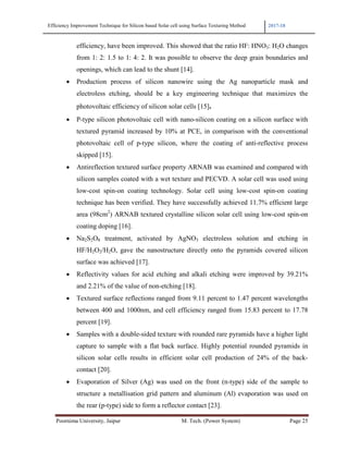 Efficiency Improvement Technique for Silicon based Solar cell using Surface Texturing Method 2017-18
Poornima University, Jaipur M. Tech. (Power System) Page 25
efficiency, have been improved. This showed that the ratio HF: HNO3: H2O changes
from 1: 2: 1.5 to 1: 4: 2. It was possible to observe the deep grain boundaries and
openings, which can lead to the shunt [14].
• Production process of silicon nanowire using the Ag nanoparticle mask and
electroless etching, should be a key engineering technique that maximizes the
photovoltaic efficiency of silicon solar cells [15].
• P-type silicon photovoltaic cell with nano-silicon coating on a silicon surface with
textured pyramid increased by 10% at PCE, in comparison with the conventional
photovoltaic cell of p-type silicon, where the coating of anti-reflective process
skipped [15].
• Antireflection textured surface property ARNAB was examined and compared with
silicon samples coated with a wet texture and PECVD. A solar cell was used using
low-cost spin-on coating technology. Solar cell using low-cost spin-on coating
technique has been verified. They have successfully achieved 11.7% efficient large
area (98cm2
) ARNAB textured crystalline silicon solar cell using low-cost spin-on
coating doping [16].
• Na2S2O8 treatment, activated by AgNO3 electroless solution and etching in
HF/H2O2/H2O, gave the nanostructure directly onto the pyramids covered silicon
surface was achieved [17].
• Reflectivity values for acid etching and alkali etching were improved by 39.21%
and 2.21% of the value of non-etching [18].
• Textured surface reflections ranged from 9.11 percent to 1.47 percent wavelengths
between 400 and 1000nm, and cell efficiency ranged from 15.83 percent to 17.78
percent [19].
• Samples with a double-sided texture with rounded rare pyramids have a higher light
capture to sample with a flat back surface. Highly potential rounded pyramids in
silicon solar cells results in efficient solar cell production of 24% of the back-
contact [20].
• Evaporation of Silver (Ag) was used on the front (n-type) side of the sample to
structure a metallisation grid pattern and aluminum (Al) evaporation was used on
the rear (p-type) side to form a reflector contact [23].
 