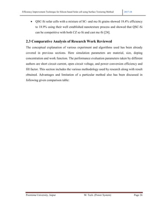 Efficiency Improvement Technique for Silicon based Solar cell using Surface Texturing Method 2017-18
Poornima University, Jaipur M. Tech. (Power System) Page 26
• QSC-Si solar cells with a mixture of SC- and mc-Si grains showed 18.4% efficiency
to 18.9% using their well established nanotexture process and showed that QSC-Si
can be competitive with both CZ sc-Si and cast mc-Si [24].
2.3 Comparative Analysis of Research Work Reviewed
The conceptual explanation of various experiment and algorithms used has been already
covered in previous sections. Here simulation parameters are material, size, doping
concentration and work function. The performance evaluation parameters taken by different
authors are short circuit current, open circuit voltage, and power conversion efficiency and
fill factor. This section includes the various methodology used by research along with result
obtained. Advantages and limitation of a particular method also has been discussed in
following given comparison table:
 