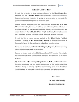 Efficiency Improvement Technique for Silicon based Solar cell using Surface Texturing Method 2017-18
Poornima University, Jaipur M. Tech. (Power System) Page iv
ACKNOWLEDGEMENT
I would like to express my deep gratitude and thanks to Dr. Manoj Gupta, Pro-
President and Mr. Ashish Raj, HOD in the department of Electrical and Electronics
Engineering, Poornima University for giving me an opportunity to work under his
guidance for preparing the report of my dissertation work.
I extend my deep sense of gratitude and respect towards honorable Dr. S. M. Seth,
Chairman Emeritus, Poornima Foundation, former Director, National Institute of
Hydrology, Roorkee for his continuous inspiration and motivation for the research. My
sincere thanks are due to Mr. Shashikant Singhi, Chairman, Poornima Foundation
and Chairperson, Poornima University, who has established Poornima University.
I would also like to express my deep gratitude to Dr. K.K.S. Bhatia, President,
Poornima University & Ar. Rahul Singhi, Director of Poornima Foundation &
Poornima University for their kind support and guidance from time to time.
I extend my sincere thanks to Dr. Chandani Kirplani, Registrar, Poornima University
for her continuous support and encouragements.
I extend my sincere thanks to Dr. B.K. Sharma, Dean, SET, Poornima University for
his continuous support and encouragements throughout the course work of my Master
program.
My thanks are due to Mr. Simranjeet Singh Sudan, M. Tech. Coordinator, Poornima
University and all those who have inspired and motivated me time to time, and all those
who have directly or indirectly helped me to complete my report of the dissertation.
Special thanks to my family and friends for their continuous motivation and support.
Divya Shikha
(M. Tech Power System)
2016PUSETMPSX04942
 