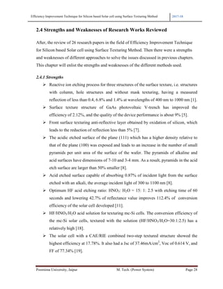 Efficiency Improvement Technique for Silicon based Solar cell using Surface Texturing Method 2017-18
Poornima University, Jaipur M. Tech. (Power System) Page 28
2.4 Strengths and Weaknesses of Research Works Reviewed
After, the review of 26 research papers in the field of Efficiency Improvement Technique
for Silicon based Solar cell using Surface Texturing Method. Then there were a strengths
and weaknesses of different approaches to solve the issues discussed in previous chapters.
This chapter will enlist the strengths and weaknesses of the different methods used.
2.4.1 Strengths
Reactive ion etching process for three structures of the surface texture, i.e. structures
with column, hole structures and without mask texturing, having a measured
reflection of less than 0.4, 6.8% and 1.4% at wavelengths of 400 nm to 1000 nm [1].
Surface texture structure of GaAs photovoltaic V-trench has improved the
efficiency of 2.12%, and the quality of the device performance is about 9% [5].
Front surface texturing anti-reflective layer obtained by oxidation of silicon, which
leads to the reduction of reflection less than 5% [7].
The acidic etched surface of the plane (111) which has a higher density relative to
that of the plane (100) was exposed and leads to an increase in the number of small
pyramids per unit area of the surface of the wafer. The pyramids of alkaline and
acid surfaces have dimensions of 7-10 and 3-4 mm. As a result, pyramids in the acid
etch surface are larger than 50% smaller [8].
Acid etched surface capable of absorbing 0.87% of incident light from the surface
etched with an alkali, the average incident light of 300 to 1100 nm [8].
Optimum HF acid etching ratio: HNO3: H2O = 15: 1: 2.5 with etching time of 60
seconds and lowering 42.7% of reflectance value improves 112.4% of conversion
efficiency of the solar cell developed [11].
HF/HNO3/H2O acid solution for texturing mc-Si cells. The conversion efficiency of
the mc-Si solar cells, textured with the solution (HF/HNO3/H2O=30:1:2.5) has a
relatively high [18].
The solar cell with a CAE/RIE combined two-step textured structure showed the
highest efficiency at 17.78%. It also had a Jsc of 37.46mA/cm2
, Voc of 0.614 V, and
FF of 77.34% [19].
 