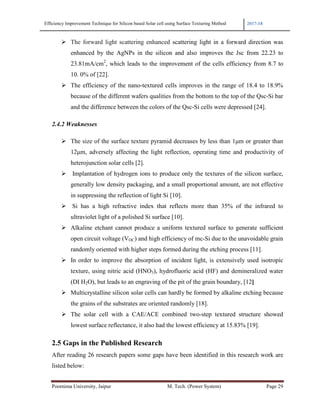 Efficiency Improvement Technique for Silicon based Solar cell using Surface Texturing Method 2017-18
Poornima University, Jaipur M. Tech. (Power System) Page 29
The forward light scattering enhanced scattering light in a forward direction was
enhanced by the AgNPs in the silicon and also improves the Jsc from 22.23 to
23.81mA/cm2
, which leads to the improvement of the cells efficiency from 8.7 to
10. 0% of [22].
The efficiency of the nano-textured cells improves in the range of 18.4 to 18.9%
because of the different wafers qualities from the bottom to the top of the Qsc-Si bar
and the difference between the colors of the Qsc-Si cells were depressed [24].
2.4.2 Weaknesses
The size of the surface texture pyramid decreases by less than 1µm or greater than
12µm, adversely affecting the light reflection, operating time and productivity of
heterojunction solar cells [2].
Implantation of hydrogen ions to produce only the textures of the silicon surface,
generally low density packaging, and a small proportional amount, are not effective
in suppressing the reflection of light Si [10].
Si has a high refractive index that reflects more than 35% of the infrared to
ultraviolet light of a polished Si surface [10].
Alkaline etchant cannot produce a uniform textured surface to generate sufficient
open circuit voltage (VOC) and high efficiency of mc-Si due to the unavoidable grain
randomly oriented with higher steps formed during the etching process [11].
In order to improve the absorption of incident light, is extensively used isotropic
texture, using nitric acid (HNO3), hydrofluoric acid (HF) and demineralized water
(DI H2O), but leads to an engraving of the pit of the grain boundary, [12]
Multicrystalline silicon solar cells can hardly be formed by alkaline etching because
the grains of the substrates are oriented randomly [18].
The solar cell with a CAE/ACE combined two-step textured structure showed
lowest surface reflectance, it also had the lowest efficiency at 15.83% [19].
2.5 Gaps in the Published Research
After reading 26 research papers some gaps have been identified in this research work are
listed below:
 