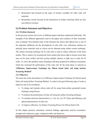 Efficiency Improvement Technique for Silicon based Solar cell using Surface Texturing Method 2017-18
Poornima University, Jaipur M. Tech. (Power System) Page 30
• Researchers had focused on the types of textures available for other solar cell
materials.
• Researchers mostly focused on the dimensions of surface texturing which are also
cost-effective textures.
2.6 Problem Statement and Objectives
2.6.1 Problem Statement
In the previous section, the review of different papers had been understood efficiently. The
strengths of the different approaches used in the papers and weakness of their researches
were evaluated. This detailed study of the literature has shown that Optical loss is one of
the important inhibitions for the development of solar cells. Low reflectance surfaces on
optically dense materials such as silicon can be obtained using surface texture technique.
The surface texturing technique for Si solar cells is used to reduce reflection of the front
surface. This is achieve by texturing the front surface that forces light to bounce more than
once on the front surface and thus giving multiple chances to light rays to enter the Si
wafer. To solve this problem many techniques had been proposed by different researchers
which has increased the performance of the solar cell. So the main thesis is selected as
“Efficiency Improvement Technique for Silicon based Solar cell using Surface
Texturing Method”
2.6.2 Objectives
The main aim of the dissertation is to Efficiency Improvement Technique for Silicon based
Solar cell using Surface Texturing Method. To achieve the goal following steps of work as
objectives has to be considered:
• To design and simulate silicon solar cell by using front-surface pyramidal texture
technique using Silvaco.
• To analysis the performance of solar cell using the surface texturing technique.
• To simulate electrical characteristics i.e. Voc, Isc, Jsc, FF, Pmax and efficiency and
optical characteristics of solar cell.
• To improve efficiency by Surface Texturing Process for Silicon Solar Cells
So this chapter presents, summaries, common findings, approaches used by researchers,
strength and weaknesses, gaps, comparison table and objectives.
 