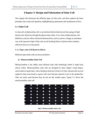 Efficiency Improvement Technique for Si
Poornima University, Jaipur
Chapter 3: D
This chapter first discusses
principle of p-n solar cell ope
3. 1 Solar Cell
A solar cell, or photovoltaic
directly into electricity throu
defined as a device whose el
vary with exposed to light. S
otherwise known as solar pan
3. 1.1 Types solar Cell Base
Different types Solar cells ar
a) Monocrystalline Sol
Monocrystalline is the olde
silicon wafers. Monocrystal
semi-round or square bars, w
expensive than semi-round o
They are rarely used becau
monocrystalline solar cell.
for Silicon based Solar cell using Surface Texturing Method
r M. Tech. (Power System)
er 3: Design and Fabrication of Solar C
usses the different types of solar cells, and then ex
ell operation, highlighting key parameters and mechan
oltaic cell, is an electrical device that converts the ene
through the photovoltaic effect. It is a form of photoe
ose electrical characteristics, such as current, voltage,
ight. Solar cells are the building blocks of photovoltai
lar panels.
ased on Silicon
are discussed below:
ne Solar Cell
oldest, most efficient solar cells technology whic
crystalline solar cells are designed in many shapes
bars, with a thickness between 0.2mm to 0.3mm. Rou
ound or square cells since because material is lost in
because they do not use the module space. Figure
Fig.3.1 Monocrystalline Solar Cell
2017-18
Page 31
lar Cell
en explains the basic
echanisms of loss.
he energy of light
photoelectric cell,
ltage, or resistance,
voltaic modules,
which is made from
hapes: round shapes,
. Round cells are less
in the production.
Figure 3.1 shows the
 
