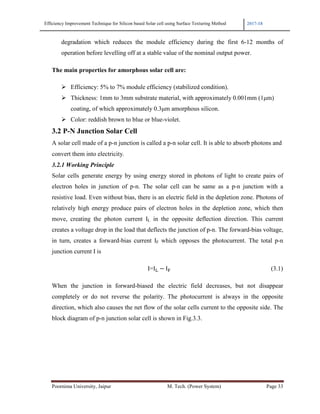 Efficiency Improvement Technique for Silicon based Solar cell using Surface Texturing Method 2017-18
Poornima University, Jaipur M. Tech. (Power System) Page 33
degradation which reduces the module efficiency during the first 6-12 months of
operation before levelling off at a stable value of the nominal output power.
The main properties for amorphous solar cell are:
Efficiency: 5% to 7% module efficiency (stabilized condition).
Thickness: 1mm to 3mm substrate material, with approximately 0.001mm (1µm)
coating, of which approximately 0.3µm amorphous silicon.
Color: reddish brown to blue or blue-violet.
3.2 P-N Junction Solar Cell
A solar cell made of a p-n junction is called a p-n solar cell. It is able to absorb photons and
convert them into electricity.
3.2.1 Working Principle
Solar cells generate energy by using energy stored in photons of light to create pairs of
electron holes in junction of p-n. The solar cell can be same as a p-n junction with a
resistive load. Even without bias, there is an electric field in the depletion zone. Photons of
relatively high energy produce pairs of electron holes in the depletion zone, which then
move, creating the photon current IL in the opposite deflection direction. This current
creates a voltage drop in the load that deflects the junction of p-n. The forward-bias voltage,
in turn, creates a forward-bias current IF which opposes the photocurrent. The total p-n
junction current I is
I=I − I (3.1)
When the junction in forward-biased the electric field decreases, but not disappear
completely or do not reverse the polarity. The photocurrent is always in the opposite
direction, which also causes the net flow of the solar cells current to the opposite side. The
block diagram of p-n junction solar cell is shown in Fig.3.3.
 