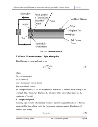 Efficiency Improvement Technique for Si
Poornima University, Jaipur
3.3 Power Generation f
The efficiency of a solar cell
																																	
where,
Pin = incident power
FF = fill factor
Jsc = short-circuit current de
Voc=open circuit voltage.
All three parameters (FF, Jsc
solar cell. These parameters
production of electricity.
3.3.1 Light Absorption
Incoming light photons, who
gap created by the p-n bond
incident light energy
																																																	
for Silicon based Solar cell using Surface Texturing Method
r M. Tech. (Power System)
Fig. 3.3: PN Junction Solar Cell
tion from Light Absorption
ar cell is given by
															ɳ
rent density
F, Jsc and Voc) must be maximized to improve the ef
eters determine the efficiency of the photovoltaic pan
s, whose energy content is equal to or greater than tho
bond excite the electron and produce e-h pairs. The ph
															E
2017-18
Page 34
(3.2)
the efficiency of the
ic panel and the
those of the band
The photons of
(3.3)
 