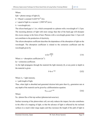 Efficiency Improvement Technique for Silicon based Solar cell using Surface Texturing Method 2017-18
Poornima University, Jaipur M. Tech. (Power System) Page 35
Where:
Eph = photon energy of light (J),
h = Planck’s constant=6.626*10-34
(Js).
c = speed of light in a vacuum= 2.998*108
(m/s).
λ = wavelength (m).
The silicon band gap is 1.1ev, which corresponds to a photon with a wavelength of 1.13µm.
The incoming photons of light with more energy than that of the band gap will dissipate
this excess energy in the form of heat. Photons with a wavelength greater than 1.13µm will
not contribute to the production of electricity.
The silicon absorption coefficient describes the dependence of the absorption of light on the
wavelength. The absorption coefficient is related to the extinction coefficient and the
wavelength given by
α (λ)= (3.4)
Where: α = absorption coefficient (m-1
).
ke = extinction coefficient.
As the light propagates through the material the light intensity (I), at any point or depth in
the material is given
I=I 	 !"#
						 3.5
Where: Io = light intensity.
x = path length of light.
Thus, when light is absorbed and generated electron hole pairs then Ge-h generation rate at
any depth of the material can be given by a differentiation equation.
Ge-h=αNo
!"#
																																																														 3.6
Where:
N0= photon flux of the top surface (photons/unit-area/sec).
Surface texturing of the photovoltaic cell, not only reduces the impact, but also contributes
to the effect of a trapping of light, so that the advance of light is reflected by the inclined
surfaces in a much wider range angles and thus increases the length of the path of light in
 