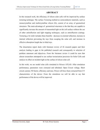 Efficiency Improvement Technique for Silicon based Solar cell using Surface Texturing Method 2017-18
Poornima University, Jaipur M. Tech. (Power System) Page v
ABSTRACT
In this research work, the efficiency of silicon solar cells will be improved by surface
texturing technique. The surface Texturing method on semiconductor materials, such as
monocrystalline and multicrystalline silicon (Si), consist of an array of geometrical
structures. The main advantage of geometrical structures is the that they are capable to
significantly increase the amount of transmitted light on the cell surface without the use
of other antireflection and light trapping techniques, such as antireflection coatings.
Texturing a Si wafer includes three benefits: decrease in external reflection, increase in
internal reflection preventing the rays from escaping the solar cell, and increase in
effective absorption length due to tilted rays.
The dissertation report deals with literature review of 26 research papers and their
analysis leading to gaps in the published research and consequently to selection of
problem statement and objectives. From the literature review it could be seen that
almost researchers attempted to use surface texturization processes for Solar Cells and
analyze its effect on incident light on the surface of silicon solar cell.
In this work, we are model solar cells simulated in Silvaco ATLAS. After simulation
performance, parameters were extracted and tabulated. Open Circuit voltage, Short
circuit current, Fill factor, efficiency and max. Power will have been extracted from I-V
characteristics of the device. From the simulation we will be able to say that
performance of the device will be improved.
 