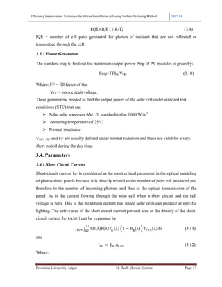 Efficiency Improvement Technique for Silicon based Solar cell using Surface Texturing Method 2017-18
Poornima University, Jaipur M. Tech. (Power System) Page 37
																																																					EQE IQE	 1-R-T (3.9)
IQE = number of e-h pairs generated for photon of incident that are not reflected or
transmitted through the cell.
3.3.3 Power Generation
The standard way to find out the maximum output power Pmp of PV modules is given by:
Pmp=FFISCVOC 																																																										(3.10)
Where: FF = fill factor of the.
VOC = open circuit voltage.
These parameters, needed to find the output power of the solar cell under standard test
conditions (STC) that are:
Solar solar spectrum AM1.5, standardized at 1000 W/m2
operating temperature of 25°C
Normal irradiance
VOC, ISC and FF are usually defined under normal radiation and these are valid for a very
short period during the day time.
3.4. Parameters
3.4.1 Short Circuit Current
Short-circuit current ISC is considered as the most critical parameter in the optical modeling
of photovoltaic panels because it is directly related to the number of pairs e-h produced and
therefore to the number of incoming photons and thus to the optical transmission of the
panel. Isc is the current flowing through the solar cell when a short circuit and the cell
voltage is zero. This is the maximum current that tested solar cells can produce at specific
lighting. The active area of the short circuit current per unit area or the density of the short-
circuit current JSC (A/m2
) can be expressed by
																																									J9: ; SR λ F λ T>
1
?
λ @1 − R> λ A TB C λ dλ (3.11)
and
																																																																	I9: 	J9:A:FGG (3.12)
Where:
 