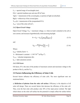 Efficiency Improvement Technique for Silicon based Solar cell using Surface Texturing Method 2017-18
Poornima University, Jaipur M. Tech. (Power System) Page 38
λ1-2 = spectral range of wavelengths (nm).
F(λ) = spectral irradiance per unit area (W/m2
/nm).
Tg(λ) = transmission of the covered glass, or portion of light not absorbed.
Rg(λ) = reflectivity of the covered glass.
TEVA(λ) = transmission of the encapsulated EVA.
Acell = area of the solar cell (m2
).
3.4.2 Open-Circuit Voltage
Open-Circuit Voltage, VOC = maximum voltage, i.e. when no load is attached to the cell or
zero current, and increases logarithmically with increasing daylight.
																																																								0 I9: − II,K @
)L
FMN OPP Q+RS!1
A (3.13)
and
																																																									VU:
VW OPP
)
ln Z
(
([,
+ 1^ (3.14)
Where:
nideal= ideality factor =1.
k = Boltzmann’s constant = 1.381*10-23
(m2
kg s-2
).
TCELL = absolute temperature (K).
ID, 0 = dark saturation current.
3.4.3 Fill Factor
Fill factor, FF is the ratio of the product of maximum current and maximum voltage to the
product of the ISC and the VOC.
3.5 Factors Influencing the Efficiency of Solar Cells
Several factors influence the efficiency of solar cells. The most significant ones are
mentioned below.
a) Reflection of photons from the solar cell surface: Efficiency is the objective of all
solar cell design. There are several factors that decrease the efficiency of the solar cell.
Thus, even the best solar cells produce only 30% of the input power emitted. The light
which shines on the solar cell surface has the potential to simply reflect the surface before
 