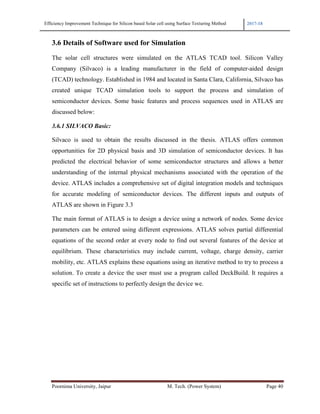 Efficiency Improvement Technique for Silicon based Solar cell using Surface Texturing Method 2017-18
Poornima University, Jaipur M. Tech. (Power System) Page 40
3.6 Details of Software used for Simulation
The solar cell structures were simulated on the ATLAS TCAD tool. Silicon Valley
Company (Silvaco) is a leading manufacturer in the field of computer-aided design
(TCAD) technology. Established in 1984 and located in Santa Clara, California, Silvaco has
created unique TCAD simulation tools to support the process and simulation of
semiconductor devices. Some basic features and process sequences used in ATLAS are
discussed below:
3.6.1 SILVACO Basic:
Silvaco is used to obtain the results discussed in the thesis. ATLAS offers common
opportunities for 2D physical basis and 3D simulation of semiconductor devices. It has
predicted the electrical behavior of some semiconductor structures and allows a better
understanding of the internal physical mechanisms associated with the operation of the
device. ATLAS includes a comprehensive set of digital integration models and techniques
for accurate modeling of semiconductor devices. The different inputs and outputs of
ATLAS are shown in Figure 3.3
The main format of ATLAS is to design a device using a network of nodes. Some device
parameters can be entered using different expressions. ATLAS solves partial differential
equations of the second order at every node to find out several features of the device at
equilibrium. These characteristics may include current, voltage, charge density, carrier
mobility, etc. ATLAS explains these equations using an iterative method to try to process a
solution. To create a device the user must use a program called DeckBuild. It requires a
specific set of instructions to perfectly design the device we.
 