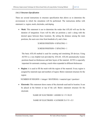 Efficiency Improvement Technique for Silicon based Solar cell using Surface Texturing Method 2017-18
Poornima University, Jaipur M. Tech. (Power System) Page 42
3.6.1.1 Structure Specification
There are several instructions in structure specification that allows us to determine the
environment in which the simulation will be performed. The instructions define with
statement i.e. region, mesh, electrodes, and doping.
• Mesh: This statement is use to determine the nodes that ATLAS will use for the
duration of integration. Users will be able set positions y and x along with the
desired space between these locations. By setting the distance among the main
positions, the users save time from hundreds of y and x lines.
X.MESH POSITION= 0 SPACING= 1
X.MESH POSITION= 5 SPACING= 1
The basic ATLAS method is used for creating and simulating 2D devices. Using
AUTO is a very helpful tool provided by ATLAS. ATLAS automatically locates
positions based on thicknesses and later layers of the material. AUTO is especially
important for automatic creating y mesh when expanded in different thicknesses
• Region: it is used to fill the mesh with the region of the material. Every region is
assigned by materials type and numbers of region. Below statement structure for the
region:
NUMBER OF REGION =<integer> MATERIAL=<material type><position>
• Electrode: This statement shows name of the electrode used and its location. It can
be placed at the bottom or top of the cell. Below statement structure for the
electrode:
NAME OF ELECTRODE =ANODE X=1 Y=50.25
NAME OF ELECTRODE =CATHODE X=5 Y=-5.5
 