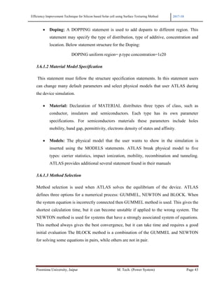 Efficiency Improvement Technique for Silicon based Solar cell using Surface Texturing Method 2017-18
Poornima University, Jaipur M. Tech. (Power System) Page 43
• Doping: A DOPPING statement is used to add dopants to different region. This
statement may specify the type of distribution, type of additive, concentration and
location. Below statement structure for the Doping:
DOPING uniform region= p.type concentration=1e20
3.6.1.2 Material Model Specification
This statement must follow the structure specification statements. In this statement users
can change many default parameters and select physical models that user ATLAS during
the device simulation.
• Material: Declaration of MATERIAL distributes three types of class, such as
conductor, insulators and semiconductors. Each type has its own parameter
specifications. For semiconductors materials these parameters include holes
mobility, band gap, permittivity, electrons density of states and affinity.
• Models: The physical model that the user wants to show in the simulation is
inserted using the MODELS statements. ATLAS break physical model to five
types: carrier statistics, impact ionization, mobility, recombination and tunneling.
ATLAS provides additional several statement found in their manuals
3.6.1.3 Method Selection
Method selection is used when ATLAS solves the equilibrium of the device. ATLAS
defines three options for a numerical process: GUMMEL, NEWTON and BLOCK. When
the system equation is incorrectly connected then GUMMEL method is used. This gives the
shortest calculation time, but it can become unstable if applied to the wrong system. The
NEWTON method is used for systems that have a strongly associated system of equations.
This method always gives the best convergence, but it can take time and requires a good
initial evaluation The BLOCK method is a combination of the GUMMEL and NEWTON
for solving some equations in pairs, while others are not in pair.
 
