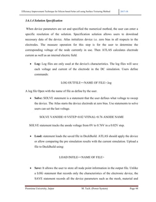 Efficiency Improvement Technique for Silicon based Solar cell using Surface Texturing Method 2017-18
Poornima University, Jaipur M. Tech. (Power System) Page 44
3.6.1.4 Solution Specification
When device parameters are set and specified the numerical method, the user can enter a
specific resolution of the solution. Specification solution allows users to download
necessary data of the device. Atlas initializes device i.e. zero bias in all respects to the
electrodes. The measure operation for this step is for the user to determine the
corresponding voltage of the node currently in use. Then ATLAS calculates electrode
current as well as an internal electric field.
• Log: Log files are only used at the device's characteristics. The log files will save
each voltage and current of the electrode in the DC simulation. Users define
commands:
LOG OUTFILE=<NAME OF FILE>.log
A log file Open with the name of file as define by the user.
• Solve: SOLVE statement is a statement that the user defines what voltage to sweep
the device. The Atlas starts the device electrode at zero bias. Use statements to solve
users can set the last voltage.
SOLVE VANODE=0 VSTEP=0.02 VFINAL=0.76 ANODE NAME
SOLVE statement tracks the anode voltage from 0V to 0.76V in a 0.02V step.
• Load: statement loads the saved file in DeckBuild. ATLAS should apply the device
or allow comparing the pre simulation results with the current simulation. Upload a
file to DeckBuild using:
LOAD INFILE=<NAME OF FILE>
• Save: It allows the user to store all node point information in the output file. Unlike
a LOG statement that records only the characteristics of the electronic device, the
SAVE statement records all the device parameters such as the mesh, material and
 