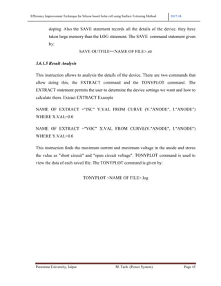 Efficiency Improvement Technique for Silicon based Solar cell using Surface Texturing Method 2017-18
Poornima University, Jaipur M. Tech. (Power System) Page 45
doping. Also the SAVE statement records all the details of the device. they have
taken large memory than the LOG statement. The SAVE command statement given
by:
SAVE OUTFILE=<NAME OF FILE>.str
3.6.1.5 Result Analysis
This instruction allows to analysis the details of the device. There are two commands that
allow doing this, the EXTRACT command and the TONYPLOT command. The
EXTRACT statement permits the user to determine the device settings we want and how to
calculate them. Extract EXTRACT Example
NAME OF EXTRACT ="JSC" Y.VAL FROM CURVE (V."ANODE", I."ANODE")
WHERE X.VAL=0.0
NAME OF EXTRACT ="VOC" X.VAL FROM CURVE(V."ANODE", I."ANODE")
WHERE Y.VAL=0.0
This instruction finds the maximum current and maximum voltage in the anode and stores
the value as "short circuit" and "open circuit voltage". TONYPLOT command is used to
view the data of each saved file. The TONYPLOT command is given by:
TONYPLOT <NAME OF FILE>.log
 