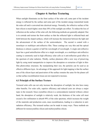 Efficiency Improvement Technique for Silicon based Solar cell using Surface Texturing Method 2017-18
Poornima University, Jaipur M. Tech. (Power System) Page 46
Chapter 4: Surface Texturing
When sunlight illuminates on the front surface of the solar cell, some part of the incident
energy is reflected by the surface and some part of the incident energy transmitted inside
the solar cell and is converted into electrical energy. Normally, the reflective surface of the
bare silicon is much higher; more than 30% of the sunlight can reflect. To reduce the loss of
reflection on the surface of the solar cell, the following methods are generally adopted. One
is to corrode and texture the front surface so that the reflected light is reflected back and
forth between the sloped surfaces, which will increase the interaction between the light and
the advancement of the surface of the semiconductor. The second is coated with a
monolayer or multilayer anti-reflective film. These coatings are very thin and the optical
thickness is almost a quarter or half the wavelength of wavelength. A single anti-reflective
layer has a good antireflection effect at a single wavelength, so a multilayer anti-reflective
coating is commonly used in high efficiency solar cells as it anti-reflection good effect in
the spectrum of solar radiation. Thirdly, surface plasmons offer a new way of preserving
light by using metal nanoparticles to improve the absorption or extraction of light in thin-
film photovoltaic structures. By manipulating their size, the particles can be used as an
effective diffusion layer. An advantage of this approach for light trapping is that the surface
area of the silicon layer and passivation of the surface remains the same for the planar cell
so that surface recombination losses are not expected to increase.
4.1 Principle of the Surface Texture
Textured solar cells can not only increase the absorption of sunlight, but also have many
other benefits. For solar cells, superior efficiency and reduced costs are always a major
topic in the research. Since crystalline silicon is a semiconductor material without a direct
band, the absorption of sunlight is relatively weak, the thickness of the solar cell must
exceed a few millimeters to absorb 99% of the solar spectrum, which increases the weight
of the materials and production costs, mass recombination, leading to a reduction in anti-
radiation efficiency. The textured surface can be made in many ways. These methods are
different for monocrystalline silicon and multicrystalline silicon.
 