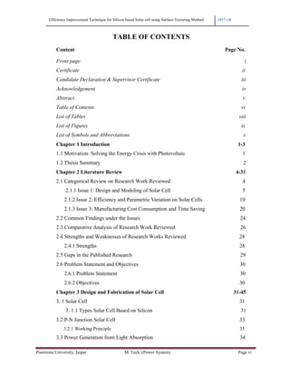 Efficiency Improvement Technique for Silicon based Solar cell using Surface Texturing Method 2017-18
Poornima University, Jaipur M. Tech. (Power System) Page vi
TABLE OF CONTENTS
Content Page No.
Front page i
Certificate ii
Candidate Declaration & Supervisor Certificate iii
Acknowledgement iv
Abstract v
Table of Contents vi
List of Tables viii
List of Figures ix
List of Symbols and Abbreviations x
Chapter 1 Introduction 1-3
1.1 Motivation: Solving the Energy Crisis with Photovoltaic 1
1.2 Thesis Summary 2
Chapter 2 Literature Review 4-31
2.1 Categorical Review on Research Work Reviewed 4
2.1.1 Issue 1: Design and Modeling of Solar Cell 5
2.1.2 Issue 2: Efficiency and Parametric Variation on Solar Cells 10
2.1.3 Issue 3: Manufacturing Cost Consumption and Time Saving 20
2.2 Common Findings under the Issues 24
2.3 Comparative Analysis of Research Work Reviewed 26
2.4 Strengths and Weaknesses of Research Works Reviewed 28
2.4.1 Strengths 28
2.5 Gaps in the Published Research 29
2.6 Problem Statement and Objectives 30
2.6.1 Problem Statement 30
2.6.2 Objectives 30
Chapter 3 Design and Fabrication of Solar Cell 31-45
3. 1 Solar Cell 31
3. 1.1 Types Solar Cell Based on Silicon 31
3.2 P-N Junction Solar Cell 33
3.2.1 Working Principle 33
3.3 Power Generation from Light Absorption 34
 