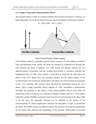 Efficiency Improvement Technique for Si
Poornima University, Jaipur
4.1.1 Surface Textured for M
The textured surface is made
high temperature, the chemic
Fi
A hot alkaline solution is ge
faces and directions of the c
force between the atoms is
adjacent planes is maximum
neighboring layer of {100}
atoms in the {111} planes
covalent bonds is the maxim
in the <111> direction. The
planes. Once a single cryst
corroded, the pyramids at
intersection of the (111) plan
hydroxide solution (NaOH),
is not the same, the pyr
monocrystalline Si, which
processes, the NaOH conten
are the factors that influenc
for Silicon based Solar cell using Surface Texturing Method
r M. Tech. (Power System)
for Monocrystalline Silicon
made on a monocrystalline silicon surface by selectiv
hemical reaction between silicon and alkali is carried
Si + H2O+2OH-
= 2H2 ↑+ SiO3
2
-
Fig.4.1 Textured Surface of Light Trapping
generally used for silicon corrosion. For the diffe
f the crystals, the atoms are arranged in a different w
ms is different. For {100} planes, the distance be
ximum, and the covalent bond density is minimum
{100} atomic planes is most likely to break On the
lanes have the minimum distance and the surface
aximum, which leads to the degree of corrosion bein
The corrosive faces described by preferential etc
crystalline silicon material of <100> orientation i
ds at the surface of the monocrystalline silicon c
1) planes. As a selection of alkaline solution, such as a
aOH), is generally used since the level of corrosion of
e pyramidal structure can be obtained on the
hich significantly increases the absorption of light
content, the ethanol content, the corrosion time and
fluence the morphology of the pyramid. SEM ima
2017-18
Page 47
elective corrosion. At
arried out as follows:
e different crystalline
rent way because the
between the two
nimum, therefore the
n the other hand, the
urface density of the
n being the minimum
tial etching are (111)
ation is preferentially
icon come from the
ch as a 1.25% sodium
ion of the plane (100)
the surface of the
f light. In production
and the temperature
images of textured
 