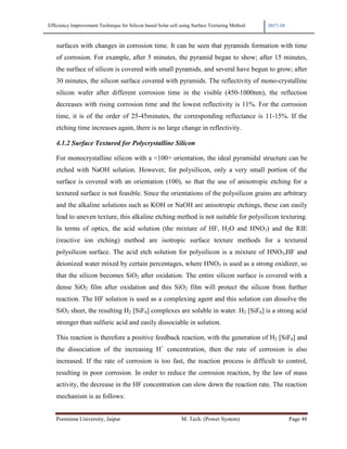 Efficiency Improvement Technique for Silicon based Solar cell using Surface Texturing Method 2017-18
Poornima University, Jaipur M. Tech. (Power System) Page 48
surfaces with changes in corrosion time. It can be seen that pyramids formation with time
of corrosion. For example, after 5 minutes, the pyramid began to show; after 15 minutes,
the surface of silicon is covered with small pyramids, and several have begun to grow; after
30 minutes, the silicon surface covered with pyramids. The reflectivity of mono-crystalline
silicon wafer after different corrosion time in the visible (450-1000nm), the reflection
decreases with rising corrosion time and the lowest reflectivity is 11%. For the corrosion
time, it is of the order of 25-45minutes, the corresponding reflectance is 11-15%. If the
etching time increases again, there is no large change in reflectivity.
4.1.2 Surface Textured for Polycrystalline Silicon
For monocrystalline silicon with a <100> orientation, the ideal pyramidal structure can be
etched with NaOH solution. However, for polysilicon, only a very small portion of the
surface is covered with an orientation (100), so that the use of anisotropic etching for a
textured surface is not feasible. Since the orientations of the polysilicon grains are arbitrary
and the alkaline solutions such as KOH or NaOH are anisotropic etchings, these can easily
lead to uneven texture, this alkaline etching method is not suitable for polysilicon texturing.
In terms of optics, the acid solution (the mixture of HF, H2O and HNO3) and the RIE
(reactive ion etching) method are isotropic surface texture methods for a textured
polysilicon surface. The acid etch solution for polysilicon is a mixture of HNO3,HF and
deionized water mixed by certain percentages, where HNO3 is used as a strong oxidizer, so
that the silicon becomes SiO2 after oxidation. The entire silicon surface is covered with a
dense SiO2 film after oxidation and this SiO2 film will protect the silicon from further
reaction. The HF solution is used as a complexing agent and this solution can dissolve the
SiO2 sheet, the resulting H2 [SiF6] complexes are soluble in water. H2 [SiF6] is a strong acid
stronger than sulfuric acid and easily dissociable in solution.
This reaction is therefore a positive feedback reaction, with the generation of H2 [SiF6] and
the dissociation of the increasing H+
concentration, then the rate of corrosion is also
increased. If the rate of corrosion is too fast, the reaction process is difficult to control,
resulting in poor corrosion. In order to reduce the corrosion reaction, by the law of mass
activity, the decrease in the HF concentration can slow down the reaction rate. The reaction
mechanism is as follows:
 