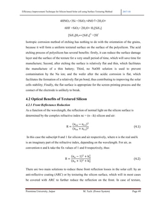 Efficiency Improvement Technique for Silicon based Solar cell using Surface Texturing Method 2017-18
Poornima University, Jaipur M. Tech. (Power System) Page 49
4HNO3+3Si =3SiO2+4NO ↑+2H2O+
6HF +SiO2= 2H2O+ H2[SiF6]
[SiF6]H2↔	[SiF6]2-
+2H+
Isotropic corrosion method of etching has nothing to do with the orientation of the grains,
because it will form a uniform textured surface on the surface of the polysilicon. The acid
etching process of polysilicon has several benefits: firstly, it can reduce the surface damage
layer and the surface of the texture for a very small period of time, which will save time for
manufacture; Second, after etching the surface is relatively flat and thin, which facilitates
the manufacture of a thin battery; Third, no NaOH solution is used to prevent
contamination by the Na ion; and the wafer after the acidic corrosion is flat, which
facilitates the formation of a relatively flat pn bond, thus contributing to improving the solar
cells stability; Finally, the flat surface is appropriate for the screen printing process and the
contact of the electrode is unlikely to break.
4.2 Optical Benefits of Textured Silicon
4.2.1 Front Reflectance Reduction
As a function of the wavelength, the reflection of normal light on the silicon surface is
determined by the complex refractive index nc = (n - ik) silicon and air:
																																																											R
n-a − n-1
?
n-a + n-1
?
																																																																	 4.1
In this case the subscript 0 and 1 for silicon and air respectively, where n is the real and k
is an imaginary part of the refractive index, depending on the wavelength. For air, as
convention n and k take the fix values of 1 and 0 respectively, thus:
																																																									R
na − 1 ?
+ ka
?
na + 1 ? + ka
?
																																																														 4.2
There are two main solutions to reduce these front reflection losses in the solar cell: by an
anti-reflective coating (ARC) or by texturing the silicon surface, which will in most cases
be covered with ARC to further reduce the reflection on the front. In case of texture,
 
