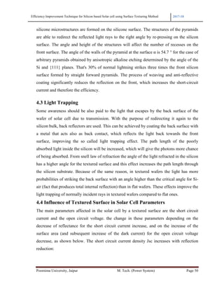 Efficiency Improvement Technique for Silicon based Solar cell using Surface Texturing Method 2017-18
Poornima University, Jaipur M. Tech. (Power System) Page 50
silicone microstructures are formed on the silicone surface. The structures of the pyramids
are able to redirect the reflected light rays to the right angle by re-pressing on the silicon
surface. The angle and height of the structures will affect the number of recesses on the
front surface. The angle of the walls of the pyramid at the surface α is 54.7 ° for the case of
arbitrary pyramids obtained by anisotropic alkaline etching determined by the angle of the
Si and {111} planes. That's 30% of normal lightning strikes three times the front silicon
surface formed by straight forward pyramids. The process of weaving and anti-reflective
coating significantly reduces the reflection on the front, which increases the short-circuit
current and therefore the efficiency.
4.3 Light Trapping
Some awareness should be also paid to the light that escapes by the back surface of the
wafer of solar cell due to transmission. With the purpose of redirecting it again to the
silicon bulk, back reflectors are used. This can be achieved by coating the back surface with
a metal that acts also as back contact, which reflects the light back towards the front
surface, improving the so called light trapping effect. The path length of the poorly
absorbed light inside the silicon will be increased, which will give the photons more chance
of being absorbed. From snell law of refraction the angle of the light refracted in the silicon
has a higher angle for the textured surface and this effect increases the path length through
the silicon substrate. Because of the same reason, in textured wafers the light has more
probabilities of striking the back surface with an angle higher than the critical angle for Si-
air (fact that produces total internal reflection) than in flat wafers. These effects improve the
light trapping of normally incident rays in textured wafers compared to flat ones.
4.4 Influence of Textured Surface in Solar Cell Parameters
The main parameters affected in the solar cell by a textured surface are the short circuit
current and the open circuit voltage. the change in these parameters depending on the
decrease of reflectance for the short circuit current increase, and on the increase of the
surface area (and subsequent increase of the dark current) for the open circuit voltage
decrease, as shown below. The short circuit current density Jsc increases with reflection
reduction:
 