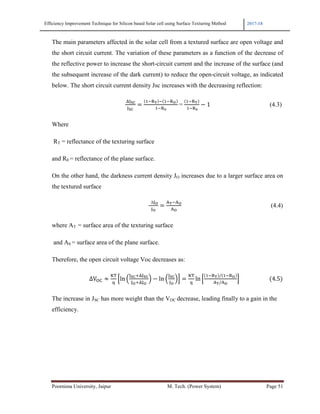 Efficiency Improvement Technique for Silicon based Solar cell using Surface Texturing Method 2017-18
Poornima University, Jaipur M. Tech. (Power System) Page 51
The main parameters affected in the solar cell from a textured surface are open voltage and
the short circuit current. The variation of these parameters as a function of the decrease of
the reflective power to increase the short-circuit current and the increase of the surface (and
the subsequent increase of the dark current) to reduce the open-circuit voltage, as indicated
below. The short circuit current density Jsc increases with the decreasing reflection:
																																																					
	e 1!fN ! 1!f
1!f
	=	
1!fN
	1!f
− 1																																											(4.3)
Where
RT = reflectance of the texturing surface
and R0 = reflectance of the plane surface.
On the other hand, the darkness current density JO increases due to a larger surface area on
the textured surface
																																																																						
		∆ CN!C
C
(4.4)
where AT = surface area of the texturing surface
and A0 = surface area of the plane surface.
Therefore, the open circuit voltage Voc decreases as:
																											ΔVU: ≈
VW
)
iln @
3e
3e
A − ln @ Aj
VW
)
ln i
1!fN / 1!f
CN/C
j																					 4.5
The increase in JSC has more weight than the VOC decrease, leading finally to a gain in the
efficiency.
 