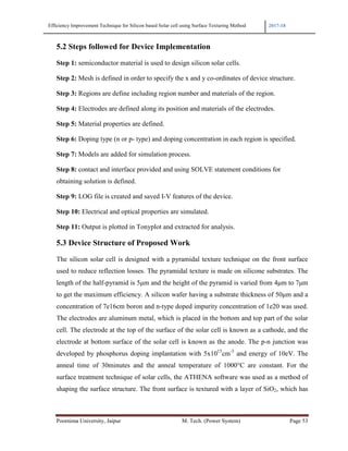 Efficiency Improvement Technique for Silicon based Solar cell using Surface Texturing Method 2017-18
Poornima University, Jaipur M. Tech. (Power System) Page 53
5.2 Steps followed for Device Implementation
Step 1: semiconductor material is used to design silicon solar cells.
Step 2: Mesh is defined in order to specify the x and y co-ordinates of device structure.
Step 3: Regions are define including region number and materials of the region.
Step 4: Electrodes are defined along its position and materials of the electrodes.
Step 5: Material properties are defined.
Step 6: Doping type (n or p- type) and doping concentration in each region is specified.
Step 7: Models are added for simulation process.
Step 8: contact and interface provided and using SOLVE statement conditions for
obtaining solution is defined.
Step 9: LOG file is created and saved I-V features of the device.
Step 10: Electrical and optical properties are simulated.
Step 11: Output is plotted in Tonyplot and extracted for analysis.
5.3 Device Structure of Proposed Work
The silicon solar cell is designed with a pyramidal texture technique on the front surface
used to reduce reflection losses. The pyramidal texture is made on silicone substrates. The
length of the half-pyramid is 5µm and the height of the pyramid is varied from 4µm to 7µm
to get the maximum efficiency. A silicon wafer having a substrate thickness of 50µm and a
concentration of 7e16cm boron and n-type doped impurity concentration of 1e20 was used.
The electrodes are aluminum metal, which is placed in the bottom and top part of the solar
cell. The electrode at the top of the surface of the solar cell is known as a cathode, and the
electrode at bottom surface of the solar cell is known as the anode. The p-n junction was
developed by phosphorus doping implantation with 5x1015
cm-3
and energy of 10eV. The
anneal time of 30minutes and the anneal temperature of 1000°C are constant. For the
surface treatment technique of solar cells, the ATHENA software was used as a method of
shaping the surface structure. The front surface is textured with a layer of SiO2, which has
 