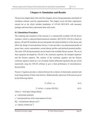 Efficiency Improvement Technique for Silicon based Solar cell using Surface Texturing Method 2017-18
Poornima University, Jaipur M. Tech. (Power System) Page 55
Chapter 6: Simulation and Results
The previous chapter dealt with work flow diagram, device design parameters and details of
simulation software used for experimentation. This chapter covers the basic experiments
carried out so far which includes Installation of ATLAS SILVACO with necessary
packages and some basic experiments done with results.
6.1 Simulation Procedure
The modeling and simulation of the structure is a commercially available ATLAS device
simulator, which is a physical-based numerical simulator. SILVACO's ATLAS is based on
physics, 2D and 3D simulation devices that predict the electrical behavior of the device and
allows the design of microelectronic devices. It also provides a two-dimensional profile of
power lines, carrier concentration, current density profiles and electrical potential profiles.
The entire ATLAS documentation can be found in the available Silvaco manual. The set of
basic equations developed by ATLAS is the continuity equations, the transport equations
and the Poisson equation. The solution of the continuity equation and the Poisson
continuity equation which are a set of related. Partial differential equations that are solved
numerically using the ATLAS software to give a final performance of microelectronic
devices below
Poisson’s Equation provides a relation between the evolution of electrostatic potential and
local charge density of holes and electrons. Mathematically expression of the poisons given
by the following relation
∇. (ε∇ψ) = -ρ (6.1)
∇. (ε∇ψ) = (- q) (p-n+Nm
3
-Nn
!
) (6.2)
where ρ = local space charge density
ψ = electrostatic potential
ε = local permittivity of the semiconductor (F/cm),
Nm
3
= ionized donor density (cm3
)
p = density of hole (cm-3
)
 