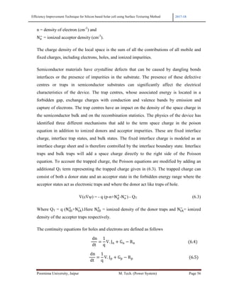 Efficiency Improvement Technique for Silicon based Solar cell using Surface Texturing Method 2017-18
Poornima University, Jaipur M. Tech. (Power System) Page 56
n = density of electron (cm-3
) and
Nn
!
= ionized acceptor density (cm-3
).
The charge density of the local space is the sum of all the contributions of all mobile and
fixed charges, including electrons, holes, and ionized impurities.
Semiconductor materials have crystalline defects that can be caused by dangling bonds
interfaces or the presence of impurities in the substrate. The presence of these defective
centres or traps in semiconductor substrates can significantly affect the electrical
characteristics of the device. The trap centres, whose associated energy is located in a
forbidden gap, exchange charges with conduction and valence bands by emission and
capture of electrons. The trap centres have an impact on the density of the space charge in
the semiconductor bulk and on the recombination statistics. The physics of the device has
identified three different mechanisms that add to the term space charge in the poison
equation in addition to ionized donors and acceptor impurities. These are fixed interface
charge, interface trap states, and bulk states. The fixed interface charge is modeled as an
interface charge sheet and is therefore controlled by the interface boundary state. Interface
traps and bulk traps will add a space charge directly to the right side of the Poisson
equation. To account the trapped charge, the Poisson equations are modified by adding an
additional QT term representing the trapped charge given in (6.3). The trapped charge can
consist of both a donor state and an acceptor state in the forbidden energy range where the
acceptor states act as electronic traps and where the donor act like traps of hole.
∇(ε∇ψ) = - q (p-n+Nm
3
-Nn
!
) - QT (6.3)
Where QT = q (NoI
3
+NoC
!
).Here NoI
3
= ionized density of the donor traps and NoC
!
= ionized
density of the accepter traps respectively.
The continuity equations for holes and electrons are defined as follows
																																																							
	dn
dt
1
q
∇. J* + G* − R*																																																						 6.4 			
																																																					
	dn
dt
1
q
∇. J + G − R 																																																									 6.5 		
 