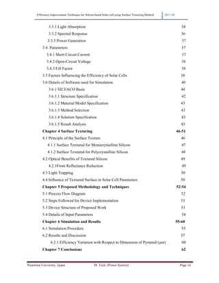 Efficiency Improvement Technique for Silicon based Solar cell using Surface Texturing Method 2017-18
Poornima University, Jaipur M. Tech. (Power System) Page vii
3.3.1 Light Absorption 34
3.3.2 Spectral Response 36
3.3.3 Power Generation 37
3.4. Parameters 37
3.4.1 Short Circuit Current 37
3.4.2 Open-Circuit Voltage 38
3.4.3 Fill Factor 38
3.5 Factors Influencing the Efficiency of Solar Cells 38
3.6 Details of Software used for Simulation 40
3.6.1 SILVACO Basic 40
3.6.1.1 Structure Specification 42
3.6.1.2 Material Model Specification 43
3.6.1.3 Method Selection 43
3.6.1.4 Solution Specification 43
3.6.1.5 Result Analysis 45
Chapter 4 Surface Texturing 46-51
4.1 Principle of the Surface Texture 46
4.1.1 Surface Textured for Monocrystalline Silicon 47
4.1.2 Surface Textured for Polycrystalline Silicon 48
4.2 Optical Benefits of Textured Silicon 49
4.2.1Front Reflectance Reduction 49
4.3 Light Trapping 50
4.4 Influence of Textured Surface in Solar Cell Parameters 50
Chapter 5 Proposed Methodology and Techniques 52-54
5.1 Process Flow Diagram 52
5.2 Steps Followed for Device Implementation 53
5.3 Device Structure of Proposed Work 53
5.4 Details of Input Parameters 54
Chapter 6 Simulation and Results 55-60
6.1 Simulation Procedure 55
6.2 Results and Discussion 57
6.2.1 Efficiency Variation with Respect to Dimension of Pyramid (µm) 60
Chapter 7 Conclusions 62
 
