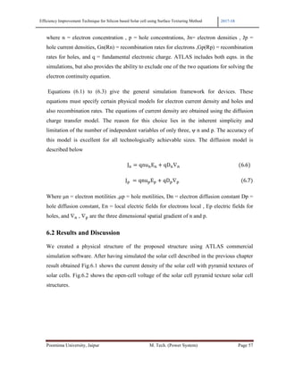 Efficiency Improvement Technique for Silicon based Solar cell using Surface Texturing Method 2017-18
Poornima University, Jaipur M. Tech. (Power System) Page 57
where n = electron concentration , p = hole concentrations, Jn= electron densities , Jp =
hole current densities, Gn(Rn) = recombination rates for electrons ,Gp(Rp) = recombination
rates for holes, and q = fundamental electronic charge. ATLAS includes both eqns. in the
simulations, but also provides the ability to exclude one of the two equations for solving the
electron continuity equation.
Equations (6.1) to (6.3) give the general simulation framework for devices. These
equations must specify certain physical models for electron current density and holes and
also recombination rates. The equations of current density are obtained using the diffusion
charge transfer model. The reason for this choice lies in the inherent simplicity and
limitation of the number of independent variables of only three, ψ n and p. The accuracy of
this model is excellent for all technologically achievable sizes. The diffusion model is
described below
			J* qnu*E* + qD*∇* 																																											 6.6 		
																																																																J 	 qnu E + qD ∇ 6.7
Where µn = electron motilities ,µp = hole motilities, Dn = electron diffusion constant Dp =
hole diffusion constant, En = local electric fields for electrons local , Ep electric fields for
holes, and ∇* , ∇ are the three dimensional spatial gradient of n and p.
6.2 Results and Discussion
We created a physical structure of the proposed structure using ATLAS commercial
simulation software. After having simulated the solar cell described in the previous chapter
result obtained Fig.6.1 shows the current density of the solar cell with pyramid textures of
solar cells. Fig.6.2 shows the open-cell voltage of the solar cell pyramid texture solar cell
structures.
 