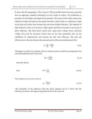 Efficiency Improvement Technique for Silicon based Solar cell using Surface Texturing Method 2017-18
Poornima University, Jaipur M. Tech. (Power System) Page 59
It shows that the topography of the n-type Si (100) pyramidal texture has many pyramids
that are apparently randomly distributed over the n-type Si surface. The distribution is
geometric for the heights and length of the pyramids. The texture of the surface reduces the
reflection of light and improves the optical transition, which results in a reflection of light
on the solar cell surface, then increases the conversion of photo efficiency. The reduction of
light reflection results in an increase in light capture and then an increase in conversion of
photo efficiency. The short-circuit current (Isc), open-circuit voltage (Voc), maximum
voltage (Vm) and the maximum current (Im) are the basic parameters that use the
established I-V characteristics and examine the solar cells efficiency. The solar cell
efficiency (η) is the ratio between the maximum power (Pm) and incident power (Pin)
η =	 w
	=	
(w w
(6.8)
The degree to which Vm coincides with Voc and the extent to which Im corresponds to Isc
can be described by the FF (Eq (6.9))
																																																																										FF	 	
(w w
(x y
(6. 9)
When Pm=ImVm
Then:																																																									FF =	
Pm
IscVoc
(6.10)
Thus, Equation (10) can also rewrite as:
	η =		
FFIscVoc
Pin
(6.11)
The calculation of the efficiency from the above equation (6.11) it shows that the
efficiency increases with respect to pyramid texture of the solar cell.
 