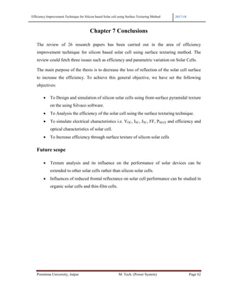 Efficiency Improvement Technique for Silicon based Solar cell using Surface Texturing Method 2017-18
Poornima University, Jaipur M. Tech. (Power System) Page 62
Chapter 7 Conclusions
The review of 26 research papers has been carried out in the area of efficiency
improvement technique for silicon based solar cell using surface texturing method. The
review could fetch three issues such as efficiency and parametric variation on Solar Cells.
The main purpose of the thesis is to decrease the loss of reflection of the solar cell surface
to increase the efficiency. To achieve this general objective, we have set the following
objectives:
• To Design and simulation of silicon solar cells using front-surface pyramidal texture
on the using Silvaco software.
• To Analysis the efficiency of the solar cell using the surface texturing technique.
• To simulate electrical characteristics i.e. VOC, ISC, JSC, FF, PMAX and efficiency and
optical characteristics of solar cell.
• To Increase efficiency through surface texture of silicon solar cells
Future scope
• Texture analysis and its influence on the performance of solar devices can be
extended to other solar cells rather than silicon solar cells.
• Influences of reduced frontal reflectance on solar cell performance can be studied in
organic solar cells and thin-film cells.
 
