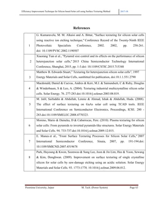 Efficiency Improvement Technique for Silicon based Solar cell using Surface Texturing Method 2017-18
Poornima University, Jaipur M. Tech. (Power System) Page 63
References
1
G. Kumaravelu, M. M. Alkaisi and A. Bittar, "Surface texturing for silicon solar cells
using reactive ion etching technique," Conference Record of the Twenty-Ninth IEEE
Photovoltaic Specialists Conference, 2002. 2002, pp. 258-261.
doi: 10.1109/PVSC.2002.1190507
2
Xiaorang Tian et al., "Pyramid size control and its effects on the performance of silicon
heterojunction solar cells," 2015 China Semiconductor Technology International
Conference, Shanghai, 2015, pp. 1-3.doi: 10.1109/CSTIC.2015.715348
3
Matthew B. Edwards Stuart,” Texturing for heterojunction silicon solar cells”, 1997
Energy Materials and Solar Cells, sumbitted for publication, doi:10.1.1.551.2790
4
Macdonald, Daniel & Cuevas, Andres & Kerr, M.J. & Samundsett, C & Ruby, Douglas
& Winderbaum, S & Leo, A. (2004). Texturing industrial multicrystalline silicon solar
cells. Solar Energy. 76. 277-283.doi:10.1016/j.solener.2003.08.019.
5
M. Jalil, Saifuddin & Abdullah, Lennie & Ahmad, Ishak & Abdullah, Huda. (2008).
The effect of surface texturing on GaAs solar cell using TCAD tools. IEEE
International Conference on Semiconductor Electronics, Proceedings, ICSE. 280 -
283.doi:10.1109/SMELEC.2008.4770323.
6
Moreno, Mario & Daineka, D & Cabarrocas, Pere. (2010). Plasma texturing for silicon
solar cells: From pyramids to inverted pyramids-like structures. Solar Energy Materials
and Solar Cells. 94. 733-737.doi:10.1016/j.solmat.2009.12.015.
7
E. Manea et al., "Front Surface Texturing Processes for Silicon Solar Cells," 2007
International Semiconductor Conference, Sinaia, 2007, pp. 191-194.doi:
10.1109/SMICND.2007.4519678
8
Park, Hayoung & Kwon, Soonwoo & Sung Lee, Joon & Jin Lim, Hee & Yoon, Sewang
& Kim, Donghwan. (2009). Improvement on surface texturing of single crystalline
silicon for solar cells by saw-damage etching using an acidic solution. Solar Energy
Materials and Solar Cells. 93. 1773-1778. 10.1016/j.solmat.2009.06.012.
 
