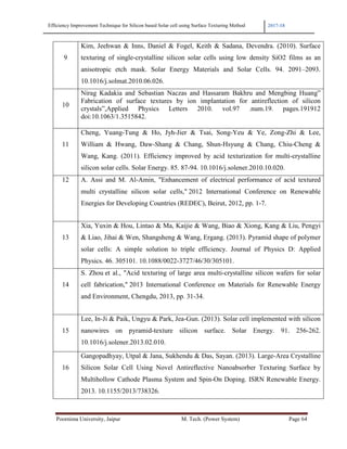 Efficiency Improvement Technique for Silicon based Solar cell using Surface Texturing Method 2017-18
Poornima University, Jaipur M. Tech. (Power System) Page 64
9
Kim, Jeehwan & Inns, Daniel & Fogel, Keith & Sadana, Devendra. (2010). Surface
texturing of single-crystalline silicon solar cells using low density SiO2 films as an
anisotropic etch mask. Solar Energy Materials and Solar Cells. 94. 2091–2093.
10.1016/j.solmat.2010.06.026.
10
Nirag Kadakia and Sebastian Naczas and Hassaram Bakhru and Mengbing Huang”
Fabrication of surface textures by ion implantation for antireflection of silicon
crystals”,Applied Physics Letters 2010. vol.97 .num.19. pages.191912
doi:10.1063/1.3515842.
11
Cheng, Yuang-Tung & Ho, Jyh-Jier & Tsai, Song-Yeu & Ye, Zong-Zhi & Lee,
William & Hwang, Daw-Shang & Chang, Shun-Hsyung & Chang, Chiu-Cheng &
Wang, Kang. (2011). Efficiency improved by acid texturization for multi-crystalline
silicon solar cells. Solar Energy. 85. 87-94. 10.1016/j.solener.2010.10.020.
12 A. Assi and M. Al-Amin, "Enhancement of electrical performance of acid textured
multi crystalline silicon solar cells," 2012 International Conference on Renewable
Energies for Developing Countries (REDEC), Beirut, 2012, pp. 1-7.
13
Xia, Yuxin & Hou, Lintao & Ma, Kaijie & Wang, Biao & Xiong, Kang & Liu, Pengyi
& Liao, Jihai & Wen, Shangsheng & Wang, Ergang. (2013). Pyramid shape of polymer
solar cells: A simple solution to triple efficiency. Journal of Physics D: Applied
Physics. 46. 305101. 10.1088/0022-3727/46/30/305101.
14
S. Zhou et al., "Acid texturing of large area multi-crystalline silicon wafers for solar
cell fabrication," 2013 International Conference on Materials for Renewable Energy
and Environment, Chengdu, 2013, pp. 31-34.
15
Lee, In-Ji & Paik, Ungyu & Park, Jea-Gun. (2013). Solar cell implemented with silicon
nanowires on pyramid-texture silicon surface. Solar Energy. 91. 256-262.
10.1016/j.solener.2013.02.010.
16
Gangopadhyay, Utpal & Jana, Sukhendu & Das, Sayan. (2013). Large-Area Crystalline
Silicon Solar Cell Using Novel Antireflective Nanoabsorber Texturing Surface by
Multihollow Cathode Plasma System and Spin-On Doping. ISRN Renewable Energy.
2013. 10.1155/2013/738326.
 