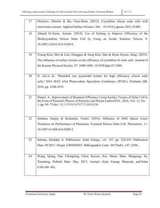 Efficiency Improvement Technique for Silicon based Solar cell using Surface Texturing Method 2017-18
Poornima University, Jaipur M. Tech. (Power System) Page 65
17 Dimitrov, Dimitre & Du, Chen-Hsun. (2013). Crystalline silicon solar cells with
micro/nano texture. Applied Surface Science. 266. . 10.1016/j.apsusc.2012.10.081.
18 Ahmed El-Amin, Ayman. (2015). Use of Etching to Improve Efficiency of the
Multicrystalline Silicon Solar Cell by Using an Acidic Solution. Silicon. 9.
10.1007/s12633-015-9320-9.
19 Young Kim, Min & Lim, Donggun & Sung Kim, Dae & Kyun Byeon, Sung. (2015).
The influence of surface texture on the efficiency of crystalline Si solar cells. Journal of
the Korean Physical Society. 67. 1040-1044. 10.3938/jkps.67.1040.
20 N. Zin et al., "Rounded rear pyramidal texture for high efficiency silicon solar
cells," 2016 IEEE 43rd Photovoltaic Specialists Conference (PVSC), Portland, OR,
2016, pp. 2548-2553.
21 Hamel, A., Improvement of Quantum Efficiency Using Surface Texture of Solar Cell in
the Form of Pyramid ,Physics of Particles and Nuclei Letters2016., 2016, Vol. 13, No.
1, pp. 69–73.doi: 10.1134/S1547477116010106
22 Sardana, Sanjay & Komarala, Vamsi. (2016). Influence of SiO2 Spacer Layer
Thickness on Performance of Plasmonic Textured Silicon Solar Cell. Plasmonics. 11.
10.1007/s11468-016-0209-2.
23 Salman, Khaldun A. Publication: Solar Energy, vol. 147, pp. 228-231. Publication
Date: 05/2017. Origin: CROSSREF. Bibliographic Code: 2017SoEn..147..228S ..
24 Wang, Qiang; Pan, Chengfeng; Chen, Kexun; Zou, Shuai; Shen, Mingrong; Su,
Xiaodong; Publish Date: May 2017; Journal: Solar Energy Materials and Solar
Cells (40 -46).
 