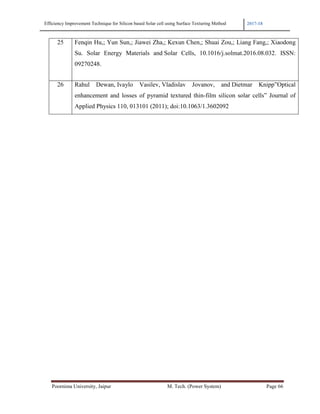 Efficiency Improvement Technique for Silicon based Solar cell using Surface Texturing Method 2017-18
Poornima University, Jaipur M. Tech. (Power System) Page 66
25 Fenqin Hu,; Yun Sun,; Jiawei Zha,; Kexun Chen,; Shuai Zou,; Liang Fang,; Xiaodong
Su. Solar Energy Materials and Solar Cells, 10.1016/j.solmat.2016.08.032. ISSN:
09270248.
26 Rahul Dewan, Ivaylo Vasilev, Vladislav Jovanov, and Dietmar Knipp”Optical
enhancement and losses of pyramid textured thin-film silicon solar cells” Journal of
Applied Physics 110, 013101 (2011); doi:10.1063/1.3602092
 